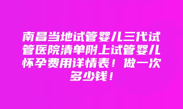 南昌当地试管婴儿三代试管医院清单附上试管婴儿怀孕费用详情表！做一次多少钱！