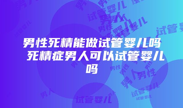 男性死精能做试管婴儿吗 死精症男人可以试管婴儿吗