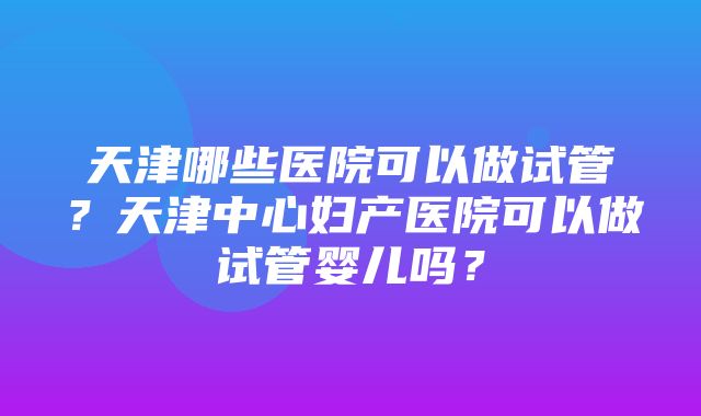 天津哪些医院可以做试管？天津中心妇产医院可以做试管婴儿吗？