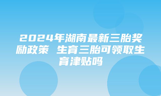 2024年湖南最新三胎奖励政策 生育三胎可领取生育津贴吗