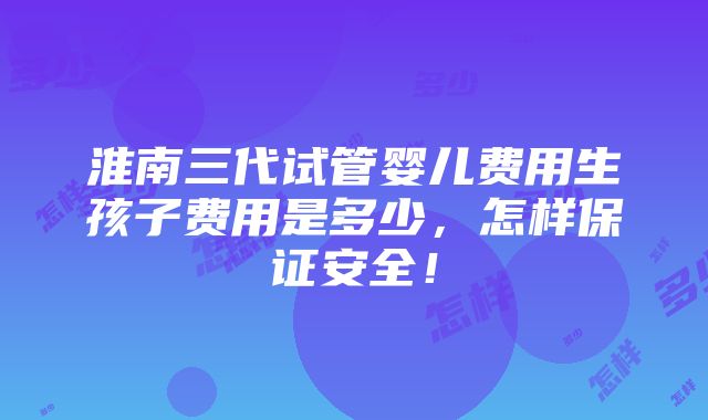 淮南三代试管婴儿费用生孩子费用是多少，怎样保证安全！