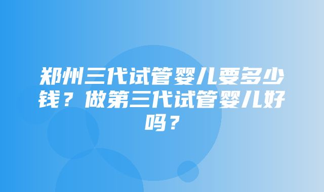 郑州三代试管婴儿要多少钱？做第三代试管婴儿好吗？