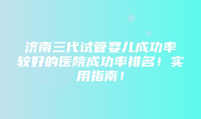 济南三代试管婴儿成功率较好的医院成功率排名！实用指南！