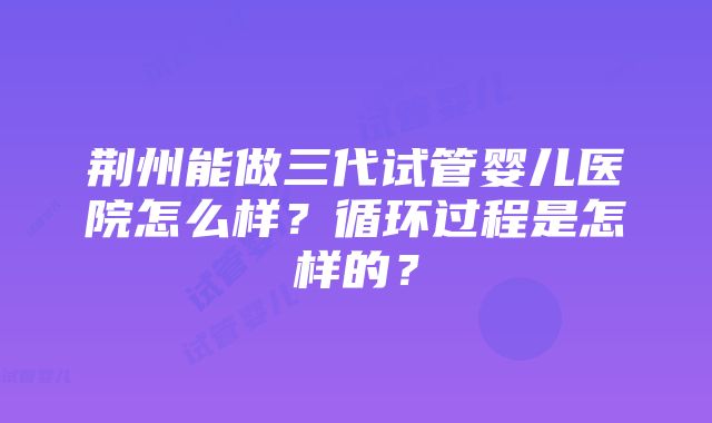 荆州能做三代试管婴儿医院怎么样？循环过程是怎样的？