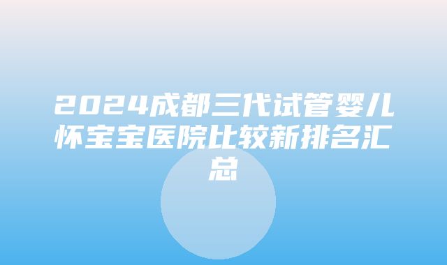 2024成都三代试管婴儿怀宝宝医院比较新排名汇总