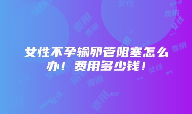 女性不孕输卵管阻塞怎么办！费用多少钱！