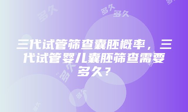 三代试管筛查囊胚概率，三代试管婴儿囊胚筛查需要多久？