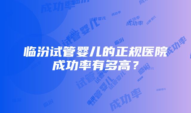 临汾试管婴儿的正规医院成功率有多高？