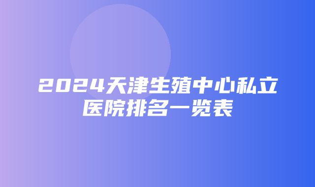 2024天津生殖中心私立医院排名一览表