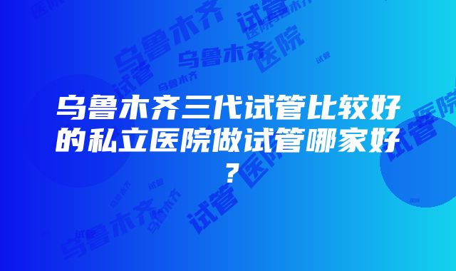 乌鲁木齐三代试管比较好的私立医院做试管哪家好？