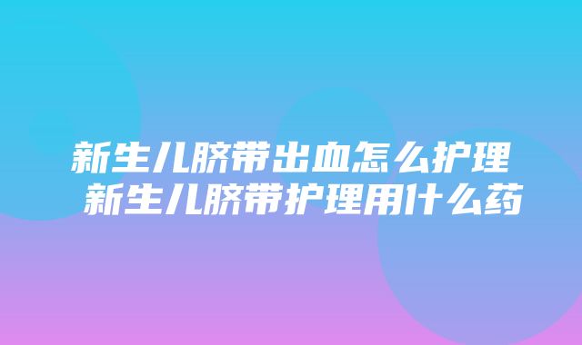 新生儿脐带出血怎么护理 新生儿脐带护理用什么药