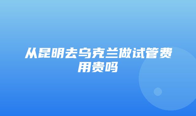 从昆明去乌克兰做试管费用贵吗