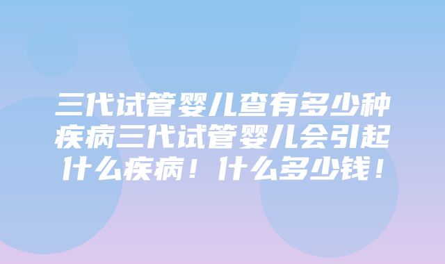 三代试管婴儿查有多少种疾病三代试管婴儿会引起什么疾病！什么多少钱！