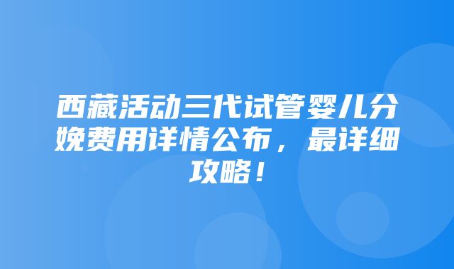 西藏活动三代试管婴儿分娩费用详情公布，最详细攻略！