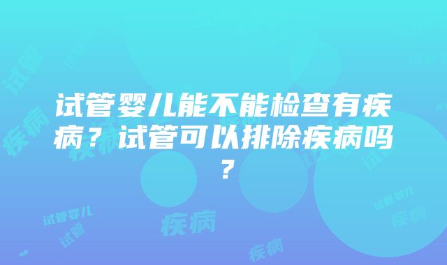 试管婴儿能不能检查有疾病？试管可以排除疾病吗？