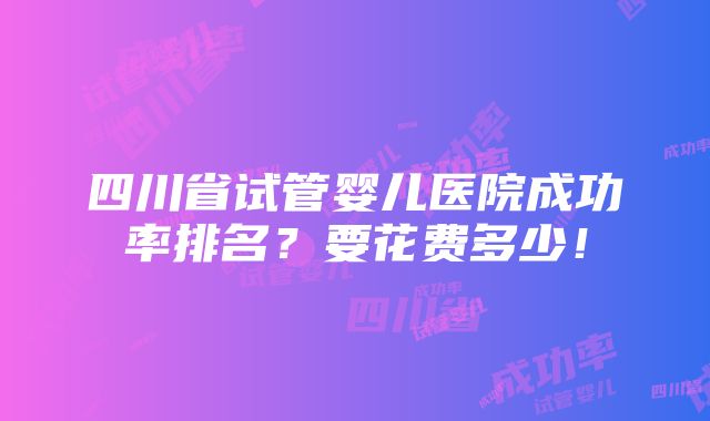 四川省试管婴儿医院成功率排名？要花费多少！