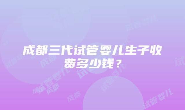 成都三代试管婴儿生子收费多少钱？