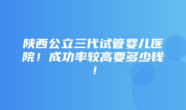 陕西公立三代试管婴儿医院！成功率较高要多少钱！