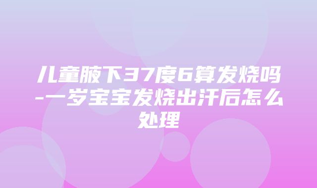 儿童腋下37度6算发烧吗-一岁宝宝发烧出汗后怎么处理