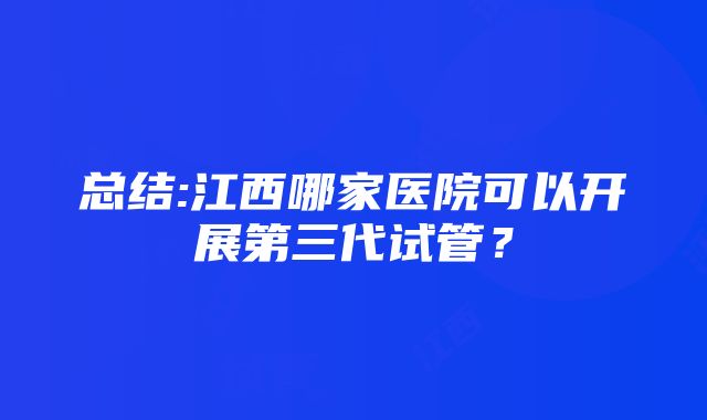 总结:江西哪家医院可以开展第三代试管？