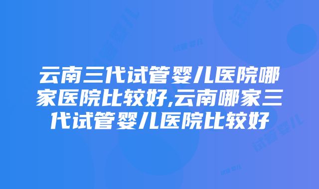 云南三代试管婴儿医院哪家医院比较好,云南哪家三代试管婴儿医院比较好