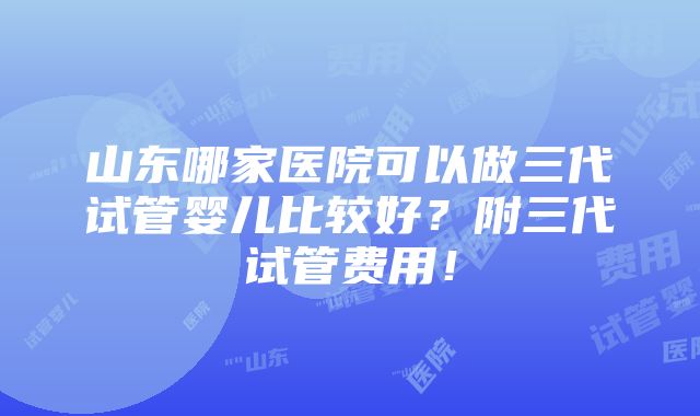 山东哪家医院可以做三代试管婴儿比较好？附三代试管费用！