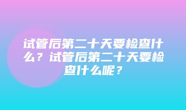 试管后第二十天要检查什么？试管后第二十天要检查什么呢？