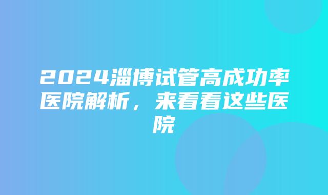 2024淄博试管高成功率医院解析，来看看这些医院