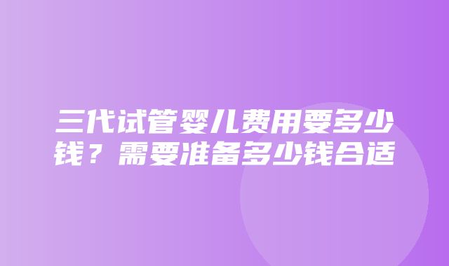 三代试管婴儿费用要多少钱？需要准备多少钱合适