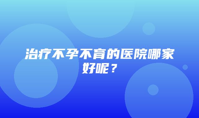 治疗不孕不育的医院哪家好呢？