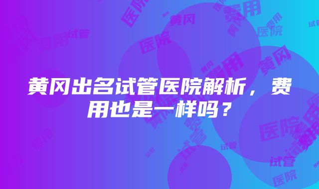 黄冈出名试管医院解析，费用也是一样吗？