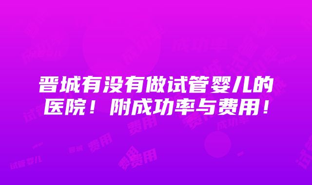 晋城有没有做试管婴儿的医院！附成功率与费用！