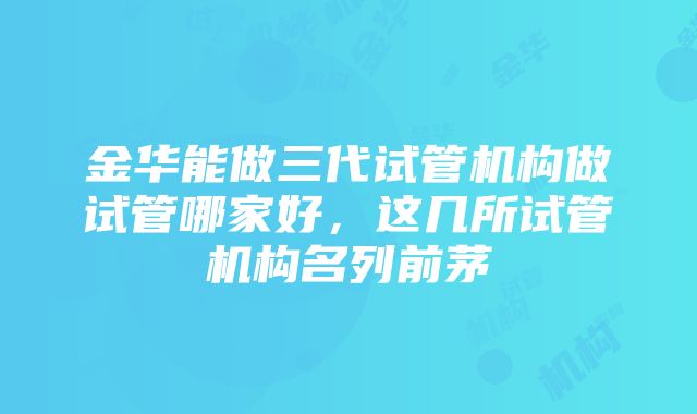 金华能做三代试管机构做试管哪家好，这几所试管机构名列前茅