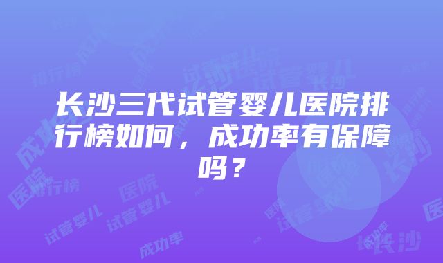 长沙三代试管婴儿医院排行榜如何，成功率有保障吗？