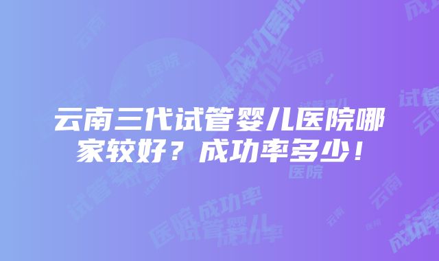 云南三代试管婴儿医院哪家较好？成功率多少！