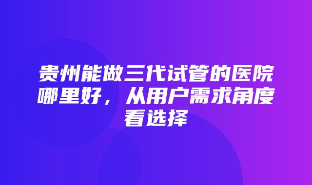 贵州能做三代试管的医院哪里好，从用户需求角度看选择