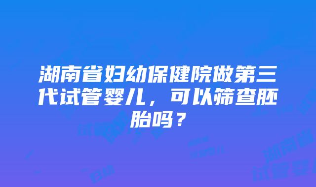 湖南省妇幼保健院做第三代试管婴儿，可以筛查胚胎吗？