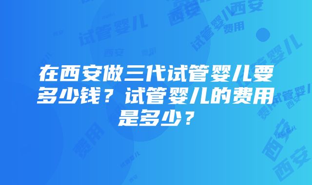 在西安做三代试管婴儿要多少钱？试管婴儿的费用是多少？