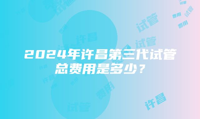 2024年许昌第三代试管总费用是多少？