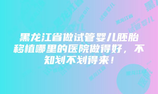 黑龙江省做试管婴儿胚胎移植哪里的医院做得好，不知划不划得来！