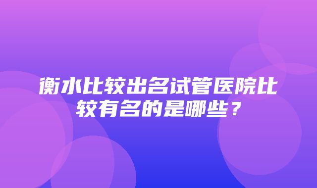 衡水比较出名试管医院比较有名的是哪些？