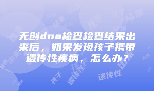 无创dna检查检查结果出来后，如果发现孩子携带遗传性疾病，怎么办？