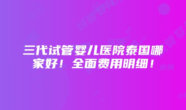 三代试管婴儿医院泰国哪家好！全面费用明细！