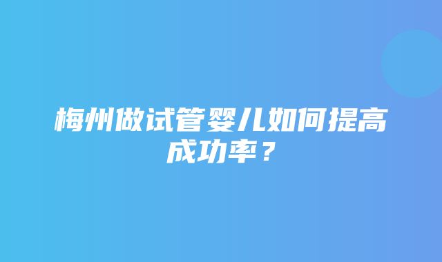 梅州做试管婴儿如何提高成功率？