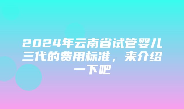 2024年云南省试管婴儿三代的费用标准，来介绍一下吧