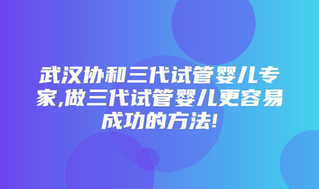 武汉协和三代试管婴儿专家,做三代试管婴儿更容易成功的方法!