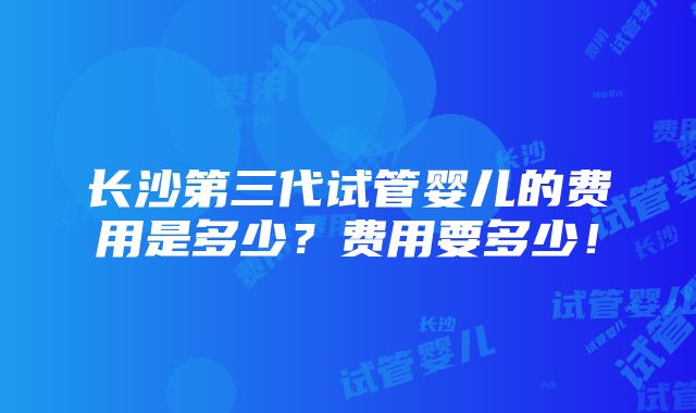 长沙第三代试管婴儿的费用是多少？费用要多少！