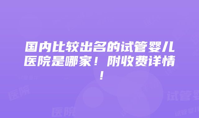 国内比较出名的试管婴儿医院是哪家！附收费详情！