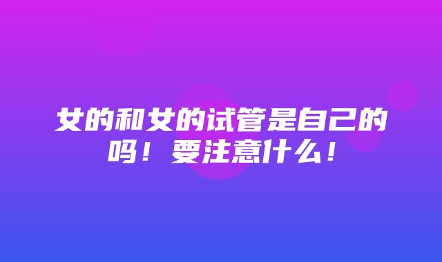 女的和女的试管是自己的吗！要注意什么！