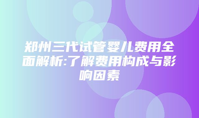 郑州三代试管婴儿费用全面解析:了解费用构成与影响因素